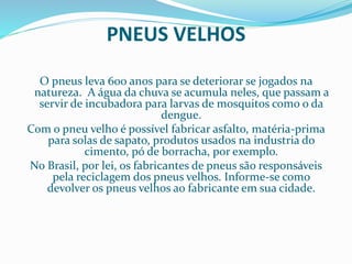 PNEUS VELHOS
O pneus leva 600 anos para se deteriorar se jogados na
natureza. A água da chuva se acumula neles, que passam a
servir de incubadora para larvas de mosquitos como o da
dengue.
Com o pneu velho é possível fabricar asfalto, matéria-prima
para solas de sapato, produtos usados na industria do
cimento, pó de borracha, por exemplo.
No Brasil, por lei, os fabricantes de pneus são responsáveis
pela reciclagem dos pneus velhos. Informe-se como
devolver os pneus velhos ao fabricante em sua cidade.
 