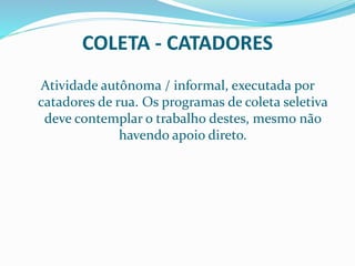 COLETA - CATADORES
Atividade autônoma / informal, executada por
catadores de rua. Os programas de coleta seletiva
deve contemplar o trabalho destes, mesmo não
havendo apoio direto.
 