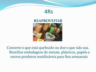 4Rs
REAPROVEITAR
Concerte o que está quebrado ou doe o que não usa.
Reutilize embalagens de metais, plásticos, papéis e
outros produtos reutilizáveis para fins artesanais.
 