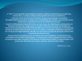 O “lixo” é uma grande diversidade de resíduos sólidos de diferentes procedências,
dentre eles, o resíduo sólido urbano gerado em nossas residências.
O lixo faz parte da história do homem, já que sua produção é inevitável
Na Idade Média acumulava-se pelas ruas e imediações das cidades, provocando sérias
epidemias e causando a morte de milhões de pessoas.
A partir da Revolução Industrial iniciou-se o processo de urbanização, provocando um
êxodo do homem do campo para as cidades. Observou-se assim um vertiginoso
crescimento populacional, favorecido também pelo avanço da medicina e conseqüente
aumento da expectativa de vida. A partir de então, os impactos ambientais passaram a
ter um grau de magnitude alto, devido aos mais diversos tipos de poluição, dentre eles
a poluição gerada pelo lixo.
O fato é que o lixo passou a ser encarado como um problema, o qual deveria ser
combatido e escondido da população. A solução para o lixo naquele momento não foi
encarada como algo complexo, pois bastava simplesmente afastá-lo, descartando-o em
áreas mais distantes dos centros urbanos, denominados lixões
(Fadini et al., 2001).
 
