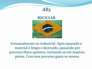 4Rs
RECICLAR
Artesanalmente ou industrial. Após separado o
material é limpo e destruído, passando por
processo físico-químico, tornando-se em matéria-
prima. Com esse processo gasta-se menos.
 