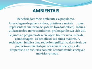 AMBIENTAIS
Beneficiados: Meio ambiente e a população.
A reciclagem de papéis, vidros, plásticos e metais (que
representam em torno de 40% do lixo doméstico) reduz a
utilização dos aterros sanitários, prolongando sua vida útil.
Se junto ao programa de reciclagem houver uma usina de
compostagem, os benefícios são ainda maiores. A
reciclagem implica uma redução significativa dos níveis de
poluição ambiental que ocasionam doenças, e do
desperdício de recursos naturais economizando energia e
matérias-primas.
 