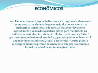 ECONÔMICOS
A coleta seletiva e reciclagem do lixo doméstico apresenta, demonstra
ter um custo mais elevado do que os métodos convencionais, se
analisarmos somente o ato de reciclar, mas se for levado em
consideração a venda dessa matéria-prima para reutilização na
indústria será nítido o investimento! O objetivo da coleta seletiva é
gerar recursos, reduzir o volume de lixo, gerando ganhos ambientais. É
um investimento ambiental, social e econômico. A curto prazo, a
reciclagem permite a geração de empregos e integrar na economia
formal trabalhadores antes marginalizados.
 