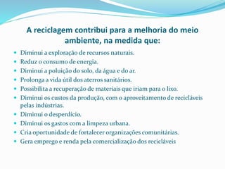 A reciclagem contribui para a melhoria do meio
ambiente, na medida que:
 Diminui a exploração de recursos naturais.
 Reduz o consumo de energia.
 Diminui a poluição do solo, da água e do ar.
 Prolonga a vida útil dos aterros sanitários.
 Possibilita a recuperação de materiais que iriam para o lixo.
 Diminui os custos da produção, com o aproveitamento de recicláveis
pelas indústrias.
 Diminui o desperdício.
 Diminui os gastos com a limpeza urbana.
 Cria oportunidade de fortalecer organizações comunitárias.
 Gera emprego e renda pela comercialização dos recicláveis
 