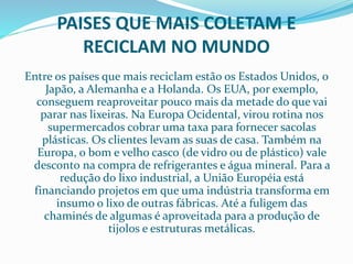 PAISES QUE MAIS COLETAM E
RECICLAM NO MUNDO
Entre os países que mais reciclam estão os Estados Unidos, o
Japão, a Alemanha e a Holanda. Os EUA, por exemplo,
conseguem reaproveitar pouco mais da metade do que vai
parar nas lixeiras. Na Europa Ocidental, virou rotina nos
supermercados cobrar uma taxa para fornecer sacolas
plásticas. Os clientes levam as suas de casa. Também na
Europa, o bom e velho casco (de vidro ou de plástico) vale
desconto na compra de refrigerantes e água mineral. Para a
redução do lixo industrial, a União Européia está
financiando projetos em que uma indústria transforma em
insumo o lixo de outras fábricas. Até a fuligem das
chaminés de algumas é aproveitada para a produção de
tijolos e estruturas metálicas.
 