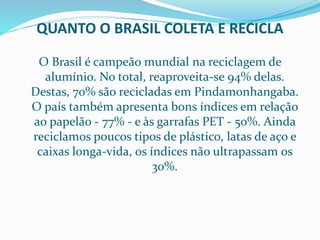 QUANTO O BRASIL COLETA E RECICLA
O Brasil é campeão mundial na reciclagem de
alumínio. No total, reaproveita-se 94% delas.
Destas, 70% são recicladas em Pindamonhangaba.
O país também apresenta bons índices em relação
ao papelão - 77% - e às garrafas PET - 50%. Ainda
reciclamos poucos tipos de plástico, latas de aço e
caixas longa-vida, os índices não ultrapassam os
30%.
 