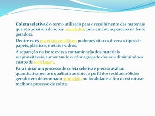 Coleta seletiva é o termo utilizado para o recolhimento dos materiais
que são possíveis de serem reciclados, previamente separados na fonte
geradora.
Dentre estes materiais recicláveis podemos citar os diversos tipos de
papéis, plásticos, metais e vidros.
A separação na fonte evita a contaminação dos materiais
reaproveitáveis, aumentando o valor agregado destes e diminuindo os
custos de reciclagem.
Para iniciar um processo de coleta seletiva é preciso avaliar,
quantitativamente e qualitativamente, o perfil dos resíduos sólidos
gerados em determinado município ou localidade, a fim de estruturar
melhor o processo de coleta.
 