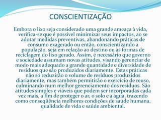 CONSCIENTIZAÇÃO
Embora o lixo seja considerado uma grande ameaça à vida,
verifica-se que é possível minimizar seus impactos, ao se
adotar medidas preventivas, abandonando práticas de
consumo exagerado ou então, conscientizando a
população, seja em relação ao destino ou às formas de
reciclagem do lixo gerado. Assim, é necessário que governo
e sociedade assumam novas atitudes, visando gerenciar de
modo mais adequado a grande quantidade e diversidade de
resíduos que são produzidos diariamente. Estas práticas
não só reduzirão o volume de resíduos produzidos
diariamente, mas também permitirão o exercício de reuso,
culminando num melhor gerenciamento dos resíduos. São
atitudes simples e viáveis que podem ser incorporadas cada
vez mais, a fim de proteger o ar, o solo e a água, trazendo
como conseqüência melhores condições de saúde humana,
qualidade de vida e saúde ambiental.
 
