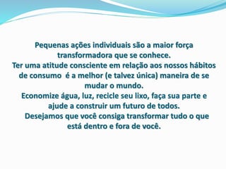 Pequenas ações individuais são a maior força
transformadora que se conhece.
Ter uma atitude consciente em relação aos nossos hábitos
de consumo é a melhor (e talvez única) maneira de se
mudar o mundo.
Economize água, luz, recicle seu lixo, faça sua parte e
ajude a construir um futuro de todos.
Desejamos que você consiga transformar tudo o que
está dentro e fora de você.
 
