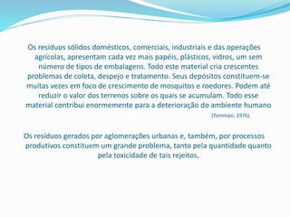Os resíduos sólidos domésticos, comerciais, industriais e das operações
agrícolas, apresentam cada vez mais papéis, plásticos, vidros, um sem
número de tipos de embalagens. Todo este material cria crescentes
problemas de coleta, despejo e tratamento. Seus depósitos constituem-se
muitas vezes em foco de crescimento de mosquitos e roedores. Podem até
reduzir o valor dos terrenos sobre os quais se acumulam. Todo esse
material contribui enormemente para a deterioração do ambiente humano
(Tommasi, 1976).
Os resíduos gerados por aglomerações urbanas e, também, por processos
produtivos constituem um grande problema, tanto pela quantidade quanto
pela toxicidade de tais rejeitos.
 