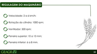 23
REGULAGEM DO MAQUINÁRIO
Rotação do cilindro: 1000 rpm;
Ventilador: 500 rpm;
Peneira superior: 10 a 13 mm;
Peneira inferior: 6 a 8 mm.
Velocidade: 2 a 6 km/h;
 