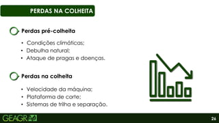 26
PERDAS NA COLHEITA
Perdas pré-colheita
• Debulha natural;
• Ataque de pragas e doenças.
• Condições climáticas;
Perdas na colheita
• Velocidade da máquina;
• Plataforma de corte;
• Sistemas de trilha e separação.
 