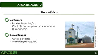 36
ARMAZENAMENTO
Silo metálico
Fonte:
Eduarda
Ornelas,
2024.
Vantagens
• Excelente proteção;
• Controle de temperatura e umidade;
• Durabilidade.
Desvantagens
• Custo elevado;
• Manutenção regular.
 
