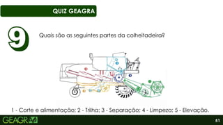 51
QUIZ GEAGRA
Quais são as seguintes partes da colheitadeira?
1 - Corte e alimentação; 2 - Trilha; 3 - Separação; 4 - Limpeza; 5 - Elevação.
 