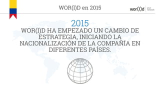 your
networkWOR(l)D en 2015
2015
WOR(l)D HA EMPEZADO UN CAMBIO DE
ESTRATEGIA, INICIANDO LA
NACIONALIZACIÓN DE LA COMPAÑÍA EN
DIFERENTES PAÍSES.
 
