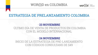 your
network
ESTRATEGIA DE PRELANZAMIENTO COLOMBIA
WOR(l)D en COLOMBIA
· 23 NOVIEMBRE
ÚLTIMO DÍA DE VENTA DE PRODUCTOS EN COLOMBIA
CON EL MÓDELO INTERNACIONAL
· 24 NOVIEMBRE
INICIO DE LA ESTRATEGIA DE PRE-LANZAMIENTO
CON CÓDIGOS CONSULTANS DE $49
 