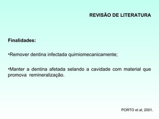REVISÃO DE LITERATURA




Finalidades:

•Remover dentina infectada quimiomecanicamente;


•Manter a dentina afetada selando a cavidade com material que
promova remineralização.




                                                  PORTO et al, 2001.
 