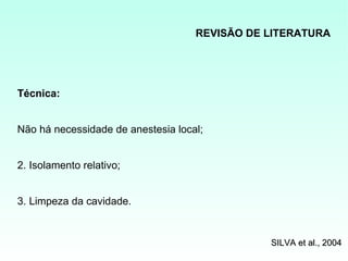 REVISÃO DE LITERATURA




Técnica:


Não há necessidade de anestesia local;


2. Isolamento relativo;


3. Limpeza da cavidade.


                                               SILVA et al., 2004
 