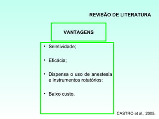 REVISÃO DE LITERATURA


         VANTAGENS

• Seletividade;

• Eficácia;

• Dispensa o uso de anestesia
  e instrumentos rotatórios;

• Baixo custo.



                                CASTRO et al., 2005.
 