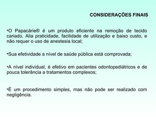 CONSIDERAÇÕES FINAIS


•O Papacárie® é um produto eficiente na remoção de tecido
cariado. Alia praticidade, facilidade de utilização e baixo custo, e
não requer o uso de anestesia local;

•Sua efetividade a nível de saúde pública está comprovada;

•A nível individual, é efetivo em pacientes odontopediátricos e de
pouca tolerância a tratamentos complexos;


•É um procedimento simples, mas não pode ser realizado com
negligência.
 