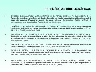 REFERÊNCIAS BIBLIOGRÁFICAS

   GUEDES, C. C.; ALDRIGUI, J. M.; MARTINS, M. D.; FERNANDESK. S. P.; BUSSADORI, S. K.
    Remoção química e mecânica da lesão de cárie em dente hipoplásico utilizando-se gel à
    base de papaína Papacárie: relato de caso clínico. Conscientiae Saúde, anõ/vol. 5
    Universidade Nove de Julho São Paulo, Brasil pp. 59-65. 2006

   HONÓRIO,H. M.; RIOS, D.; BRESCIANI, E.; SAKAI, V.T.; MACHADO, M. A A M. Aspectos
    clínicos da utilização do gel de papaína e cloramina na remoção da cárie dentária. RFO, v.
    14, n. 1, p. 61-65, janeiro/abril 2009.

   PACHECO, G. L. L.; SANTOS, S. S. F.; JORGE, A. O. C.; BUSSADORI, S. K.; REGO, M. A.
    Avaliação da ação antimicrobiana in vitro de dois sistemas de remoção química da cárie
    sobre Streptococcumutans e Lactobacillus acidophilus. Rev. biociên., Taubaté, v.11, n. 1-2, p.
    39-45, jan,/jun. 2005.

   PEREIRA, S. A.; SILVA, L. R.; MOTTA, L. J.; BUSSADORI, ª K. Remoção químico Mecânica de
    Cárie por Meio do Gel Papacárie®. RGO. 52 (5):385-388 nov/dez. 2004.

   SILVA, L. R.; MOTTA, L. J.; REDA, S. H.; FAÇANHA, R. A.; BUSSADORI, S. K. Papacárie®: um
    novo sistema para a remoção química e mecânica do tecido cariado: relato de caso clínico.
    Rev Paul Odontol;26(6): 4-8, nov.-dez. 2004. ilus.


   TEITELBAUM, A. P.; MARTINS, G. C.; CASTILHO, A. L.; GIOVANI, E. M.; CZLUSNIAK, G. D.;
    WAMBIER, D. S. Remoção química-mecânica da cárie dentária com o gel Papacárie® –
    relato de caso clínico. Rev Inst Ciênc Saúde. 2009;27(1):86-9.
 
