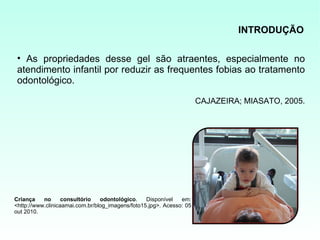 INTRODUÇÃO

 • As propriedades desse gel são atraentes, especialmente no
 atendimento infantil por reduzir as frequentes fobias ao tratamento
 odontológico.

                                                                      CAJAZEIRA; MIASATO, 2005.




Criança    no      consultório   odontológico.    Disponível   em:
<http://www.clinicaamai.com.br/blog_imagens/foto15.jpg>. Acesso: 05
out 2010.
 