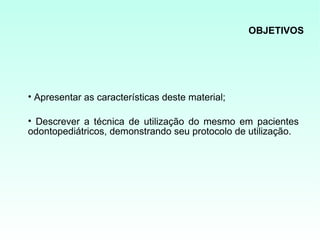 OBJETIVOS




• Apresentar as características deste material;

• Descrever a técnica de utilização do mesmo em pacientes
odontopediátricos, demonstrando seu protocolo de utilização.
 