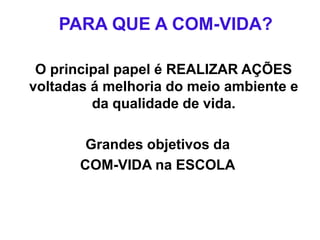 PARA QUE A COM-VIDA?
O principal papel é REALIZAR AÇÕES
voltadas á melhoria do meio ambiente e
da qualidade de vida.
Grandes objetivos da
COM-VIDA na ESCOLA
 
