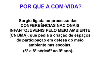 POR QUE A COM-VIDA?
Surgiu ligada ao processo das
CONFEREÊNCIAS NACIONAIS
INFANTOJUVENIS PELO MEIO AMBIENTE
(CNIJMA), que pedia a criação de espaços
de participação em defesa do meio
ambiente nas escolas.
(5ª a 8ª série/6º ao 9º ano).
 