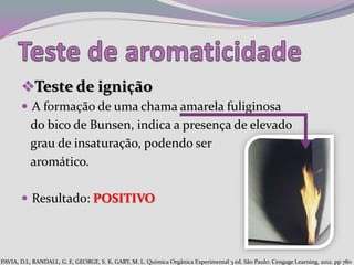Teste de ignição
 A formação de uma chama amarela fuliginosa
do bico de Bunsen, indica a presença de elevado
grau de insaturação, podendo ser
aromático.
 Resultado: POSITIVO
PAVIA, D.L, RANDALL, G. E, GEORGE, S. K, GARY, M. L. Química Orgânica Experimental 3 ed. São Paulo: Cengage Learning, 2012. pp 780
 