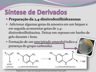  Preparação da 2,4-dinitrofenilhidrazonas
 Adicionar algumas gotas da amostra em um béquer e
em seguida acrescentar gotas de 2,4-
dinitrofenilhidrazina. Deixar em repouso em banho de
gelo durante 1 hora.
 Formação de um precipitado amarelo(indica a
presença do grupo carbonila).
Disponível em: <http://sec.sbq.org.br/cdrom/30ra/resumos/T1091-2.pdf>
grupo
carbonila 2,4-dinitrofenilhidrazina 2,4-dinitrofenilhidrazona
 