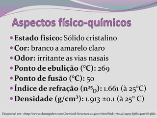 Estado físico: Sólido cristalino
Cor: branco a amarelo claro
Odor: irritante as vias nasais
Ponto de ebulição (°C): 269
Ponto de fusão (°C): 50
Índice de refração (n25
D): 1.661 (à 25°C)
Densidade (g/cm³): 1.913 ±0.1 (à 25° C)
Disponível em: <http://www.chemspider.com/Chemical-Structure.2040107.html?rid= 7604d-a9e9-f38f0140aebfr48d>
 