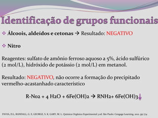  Álcoois, aldeídos e cetonas  Resultado: NEGATIVO
 Nitro
Reagentes: sulfato de amônio ferroso aquoso a 5%, ácido sulfúrico
(2 mol/L), hidróxido de potássio (2 mol/L) em metanol.
Resultado: NEGATIVO, não ocorre a formação do precipitado
vermelho-acastanhado característico
R-No2 + 4 H2O + 6Fe(OH)2  RNH2+ 6Fe(OH)3
PAVIA, D.L, RANDALL, G. E, GEORGE, S. K, GARY, M. L. Química Orgânica Experimental 3 ed. São Paulo: Cengage Learning, 2012. pp 774
 