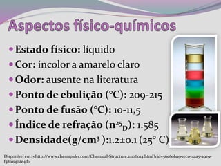 Estado físico: líquido
Cor: incolor a amarelo claro
Odor: ausente na literatura
Ponto de ebulição (°C): 209-215
Ponto de fusão (°C): 10-11,5
Índice de refração (n25
D): 1.585
Densidade(g/cm3 ):1.2±0.1 (25° C)
Disponível em: <http://www.chemspider.com/Chemical-Structure.21106014.html?rid=56c60ba9-17c0-4aa5-a9e9-
f38f0140ae4d>
 