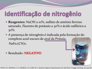  Reagentes: NaOH a 10%, sulfato de amônio ferroso
saturado, fluoreto de potássio a 30% e ácido sulfúrico a
30%.
 A presença de nitrogênio é indicada pela formação do
complexo azul-escuro de azul da Prússia,
NaFe2(CN)6.
 Resultado: NEGATIVO
PAVIA, D.L, RANDALL, G. E, GEORGE, S. K, GARY, M. L. Química Orgânica Experimental 3 ed. São Paulo: Cengage Learning, 2012. pp 776
 