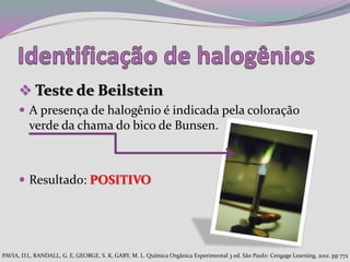  Teste de Beilstein
 A presença de halogênio é indicada pela coloração
verde da chama do bico de Bunsen.
 Resultado: POSITIVO
PAVIA, D.L, RANDALL, G. E, GEORGE, S. K, GARY, M. L. Química Orgânica Experimental 3 ed. São Paulo: Cengage Learning, 2012. pp 772
 