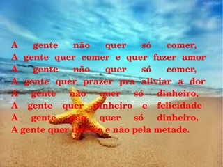A  gente  não  quer  só  comer, 
A  gente  quer  comer  e  quer  fazer  amor 
A  gente  não  quer  só  comer, 
A  gente  quer  prazer  pra  aliviar  a  dor 
A  gente  não  quer  só  dinheiro, 
A  gente  quer  dinheiro  e  felicidade 
A  gente  não  quer  só  dinheiro, 
A gente quer inteiro e não pela metade. 

 