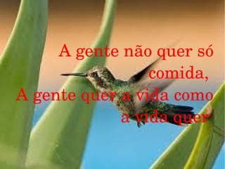 A gente não quer só 
comida, 
A gente quer a vida como 
a vida quer 

 