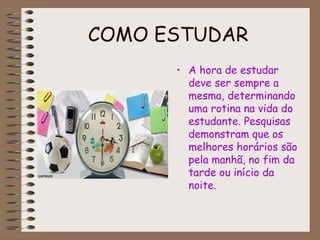 COMO ESTUDAR
• A hora de estudar
deve ser sempre a
mesma, determinando
uma rotina na vida do
estudante. Pesquisas
demonstram que os
melhores horários são
pela manhã, no fim da
tarde ou início da
noite.
 