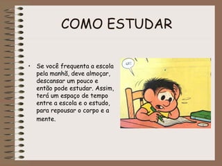 COMO ESTUDAR
• Se você frequenta a escola
pela manhã, deve almoçar,
descansar um pouco e
então pode estudar. Assim,
terá um espaço de tempo
entre a escola e o estudo,
para repousar o corpo e a
mente.
 