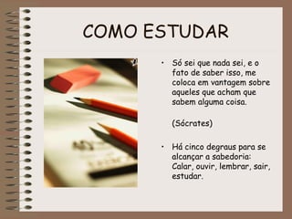 COMO ESTUDAR
• Só sei que nada sei, e o
fato de saber isso, me
coloca em vantagem sobre
aqueles que acham que
sabem alguma coisa.
(Sócrates)
• Há cinco degraus para se
alcançar a sabedoria:
Calar, ouvir, lembrar, sair,
estudar.
 