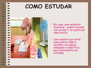 COMO ESTUDAR
• Em casa, num ambiente
favorável, poderá estudar
com prazer e ter gosto por
essa tarefa.
• Uma maneira que torna
essa prática ideal é
escolher um espaço
adequado e específico,
para diariamente ser
utilizado.
 