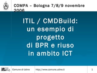 Comune di Udine http://www.comune.udine.it
COMPA – Bologna 7/8/9 novembre
2006
1
ITIL / CMDBuild:
un esempio di
progetto
di BPR e riuso
in ambito ICT
 