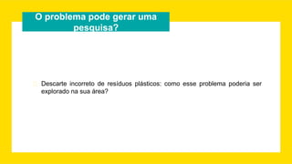 O problema pode gerar uma
pesquisa?
� Descarte incorreto de resíduos plásticos: como esse problema poderia ser
explorado na sua área?
 