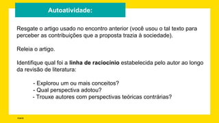 FONTE:
Autoatividade:
Resgate o artigo usado no encontro anterior (você usou o tal texto para
perceber as contribuições que a proposta trazia à sociedade).
Releia o artigo.
Identifique qual foi a linha de raciocínio estabelecida pelo autor ao longo
da revisão de literatura:
- Explorou um ou mais conceitos?
- Qual perspectiva adotou?
- Trouxe autores com perspectivas teóricas contrárias?
 