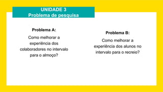 UNIDADE 3
Problema de pesquisa
Problema A:
Como melhorar a
experiência dos
colaboradores no intervalo
para o almoço?
Problema B:
Como melhorar a
experiência dos alunos no
intervalo para o recreio?
 