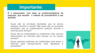 Importante:
É o pesquisador, com base no problema/objetivos de
pesquisa, que escolhe o método de procedimento a ser
aplicado.
� Quais são as principais atividades que os alunos
realizam durante o recreio? Ou quais são as principais
atividades que os colaboradores realizam durante o
intervalo para almoço?
� Quais são as reclamações ou problemas mais comuns
relacionados ao intervalo para almoço ou ao recreio
escolar?
� Quais aspectos poderiam ser melhorados para tornar o
intervalo para almoço/recreio mais agradável e
proveitoso?
 