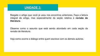 UNIDADE 3:
Resgate o artigo que você já usou nos encontros anteriores. Faça a leitura
integral do artigo, mas especialmente da seção relativa à revisão de
literatura.
Observe como o assunto que está sendo abordado em cada seção da
revisão de literatura.
Veja como ocorre o diálogo entre quem escreve com os demais autores.
 