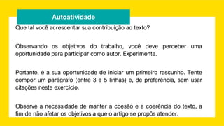 Autoatividade
Que tal você acrescentar sua contribuição ao texto?
Observando os objetivos do trabalho, você deve perceber uma
oportunidade para participar como autor. Experimente.
Portanto, é a sua oportunidade de iniciar um primeiro rascunho. Tente
compor um parágrafo (entre 3 a 5 linhas) e, de preferência, sem usar
citações neste exercício.
Observe a necessidade de manter a coesão e a coerência do texto, a
fim de não afetar os objetivos a que o artigo se propôs atender.
 