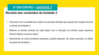 4° ENCONTRO – UNIDADE 3
Revisão dos conteúdos da Unidade 3
 Converse com os acadêmicos sobre as eventuais dúvidas que possam ter surgido durante
o estudo da Unidade 3.
 Retome os temais centrais de cada tópico com a intenção de verificar quais aspectos
ficaram dúbios ou pouco claros.
 Novamente, se você considerar pertinente, poderá repassar, de modo resumido, os slides
de apoio da Unidade 3.
 